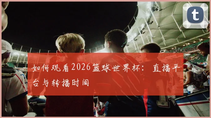 如何观看2026篮球世界杯：直播平台与转播时间