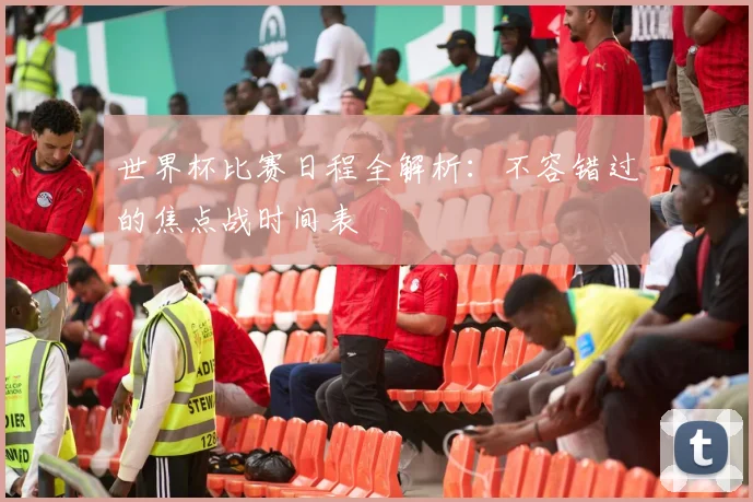 世界杯比赛日程全解析：不容错过的焦点战时间表