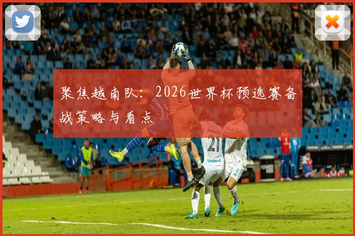 聚焦越南队：2026世界杯预选赛备战策略与看点