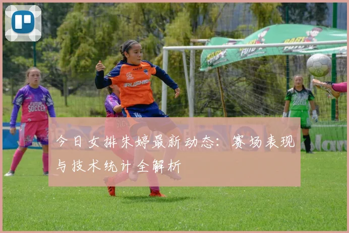 今日女排朱婷最新动态:赛场表现与技术统计全解析