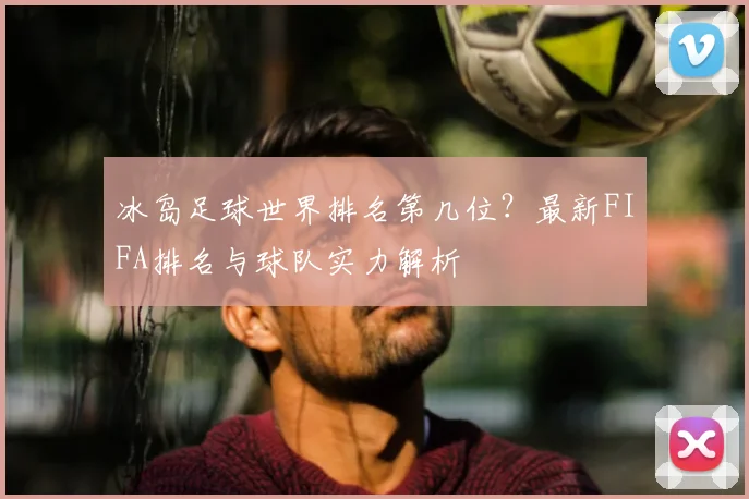 冰岛足球世界排名第几位？最新FIFA排名与球队实力解析