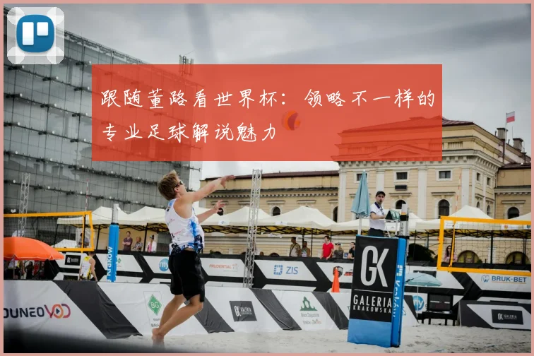 跟随董路看世界杯：领略不一样的专业足球解说魅力