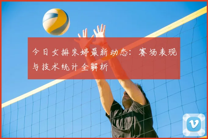 今日女排朱婷最新动态：赛场表现与技术统计全解析