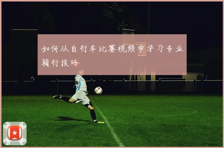 如何从自行车比赛视频中学习专业骑行技巧