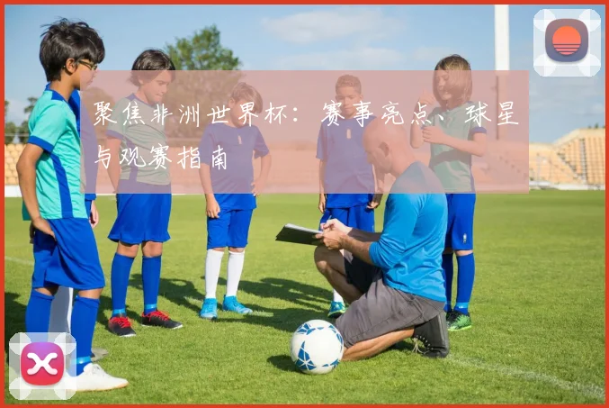 聚焦非洲世界杯：赛事亮点、球星与观赛指南
