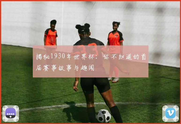 揭秘1930年世界杯：你不知道的首届赛事故事与趣闻