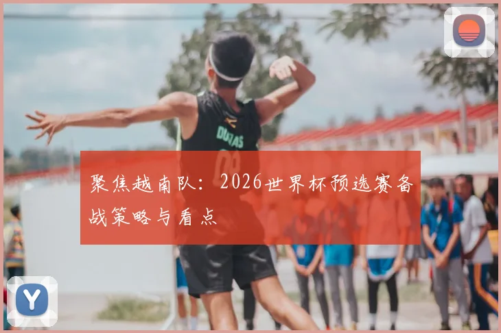 聚焦越南队：2026世界杯预选赛备战策略与看点